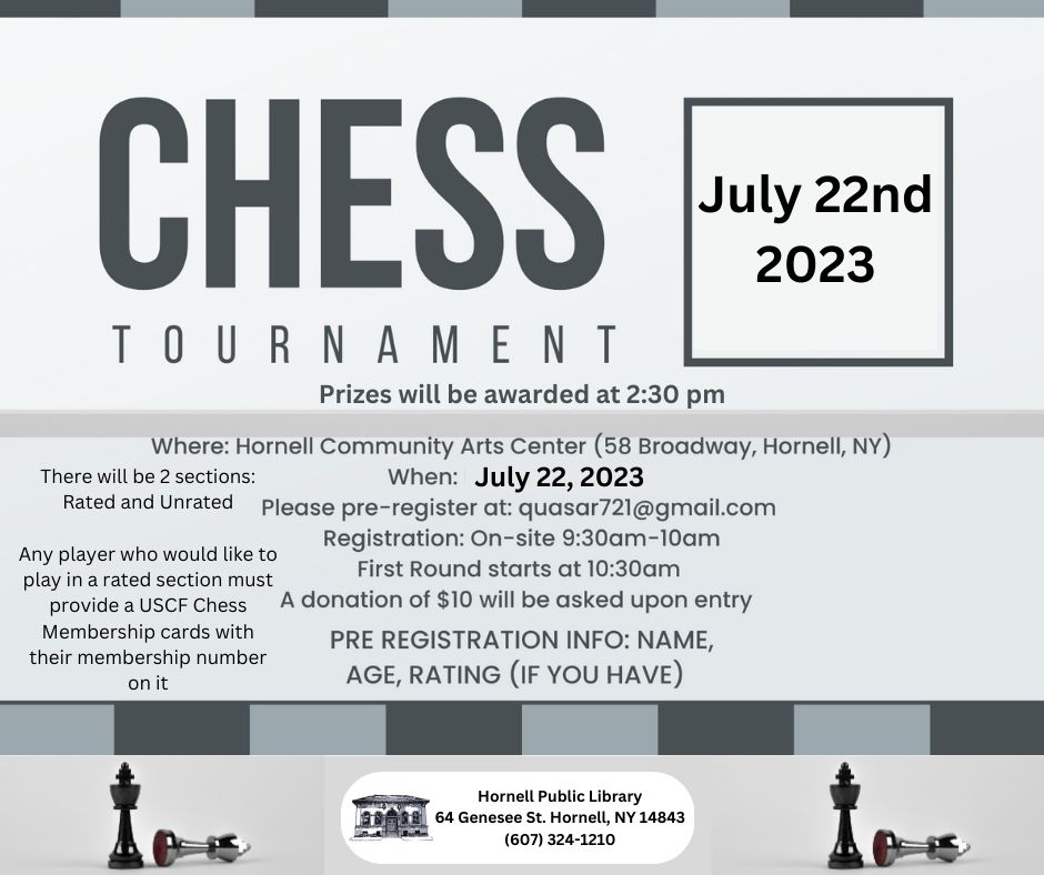 Chess Tournament July 22nd 2023. Prizes will be awarded at 2:30 pm. Where: Hornell Community Arts Center (58 Broadway, Hornell, NY). When: July 22, 2023. Please pre-register at: quasar721@gmail.com. Registration: On-site 9:30am-10am. First round starts at 10:30am. A donation of $10 will be asked upon entry. PRE REGISTRATION INFO: NAME, AGE, RATING (IF YOU HAVE). There will be 2 sections: Rated and Unrated. Any player who would like to play in a rated section must provide a USCF Chess Membership cards with their membership number on it.